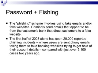 Password + Fishing The "phishing" scheme involves using fake emails and/or fake websites. Criminals send emails that appear to be from the customer's bank that direct customers to a fake website. The first half of 2008 alone has seen 20,000 reported phishing incidents – where users are sent phony emails taking them to fake banking websites trying to get hold of their account details – compared with just over 5,100 cases two years ago. 