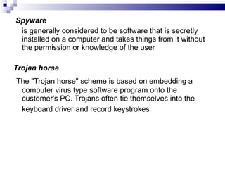 Spyware   is generally considered to be software that is secretly installed on a computer and takes things from it without the permission or knowledge of the user Trojan horse The "Trojan horse" scheme is based on embedding a computer virus type software program onto the customer's PC. Trojans often tie themselves into the keyboard driver and record keystrokes   