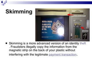 Skimming  Skimming is a more advanced version of an identity  theft . Fraudsters illegally copy the information from the magnetic strip on the back of your plastic without interfering with the legitimate  payment transaction .  