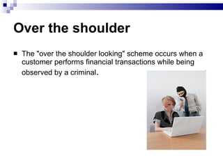 Over the shoulder The "over the shoulder looking" scheme occurs when a customer performs financial transactions while being observed by a criminal .  