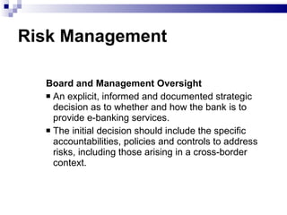 Risk Management Board and Management Oversight  An explicit, informed and documented strategic decision as to whether and how the bank is to provide e-banking services. The initial decision should include the specific accountabilities, policies and controls to address risks, including those arising in a cross-border context. 