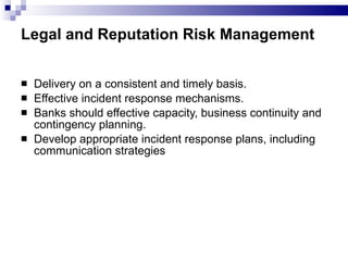 Legal and Reputation Risk Management   Delivery on a consistent and timely basis. Effective incident response mechanisms. Banks should effective capacity, business continuity and contingency planning. Develop appropriate incident response plans, including communication strategies  