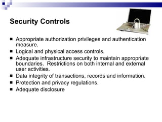 Security Controls   Appropriate authorization privileges and authentication measure. Logical and physical access controls. Adequate infrastructure security to maintain appropriate boundaries.  Restrictions on both internal and external user activities. Data integrity of transactions, records and information. Protection and privacy regulations. Adequate disclosure  