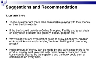 Suggestions and Recommendation  1. Let them Shop These customer are more than comfortable playing with their money on their bank’s website. If the bank could provide a Online Shopping Facility and great deals on daily need products like grocery, books, gadgets etc. Why would you or I even bother going to eBay, Shop hive, Amazon or any online store and spending hours on bidding and comparing prices? Huge amount of money can be made by any bank since there is no product display cost involved; only order delivery costs and these costs can be beared by the suppliers and the bank could earn a commission on every sale.  
