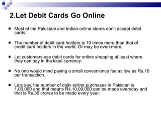 2.Let Debit Cards Go Online Most of the Pakistani and Indian online stores don’t accept debit cards. The number of debit card holders is 10 times more than that of credit card holders in the world. Or may be even more. Let customers use debit cards for online shopping at least where they can pay in the local currency. No one would mind paying a small convenience fee as low as Rs.10 per transaction. Lets say, the number of daily online purchases in Pakistan is 1,00,000 and that means Rs.10,00,000 can be made everyday and that is Rs.36 crores to be made every year. 