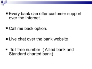 Every bank can offer customer support over the Internet. Call me back option. Live chat over the bank website Toll free number  ( Allied bank and Standard charted bank) 