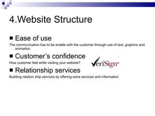 4.Website Structure Ease of use The communication has to be enable with the customer through use of text, graphics and animation. Customer’s confidence  How customer feel while visiting your website? Relationship services Building relation ship services by offering extra services and information 