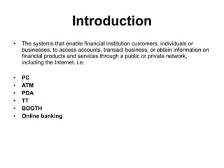 Introduction The systems that enable financial institution customers, individuals or businesses, to access accounts, transact business, or obtain information on financial products and services through a public or private network, including the Internet. i.e. PC ATM PDA TT BOOTH  Online banking 