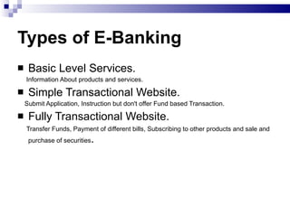 Types of E-Banking Basic Level Services. Information About products and services. Simple Transactional Website. Submit Application, Instruction but don't offer Fund based Transaction. Fully Transactional Website. Transfer Funds, Payment of different bills, Subscribing to other products and sale and purchase of securities . 