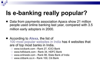 Is e-banking really popular? Data from payments association Apacs show 21 million people used online banking last year, compared with 3.5 million early adopters in 2000.   According to  Alexa , the list of  100 most popular websites in India  has 4 websites that are of top most banks in India. www.icicibank.com - Rank 27, ICICI Bank  www.hdfcbank.com - Rank 34, HDFC Bank  www.onlinesbi.com - Rank 98, State Bank of India  www.citibank.co.in - Rank 100, Citi Bank 