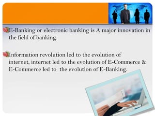 E-Banking or electronic banking is A major innovation in the field of banking.Information revolution led to the evolution of internet, internet led to the evolution of E-Commerce &                E-Commerce led to  the evolution of E-Banking.