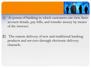  A system of banking in which customers can view their account details, pay bills, and transfer money by means of the internet.The remote delivery of new and traditional banking products and services through electronic delivery channels.