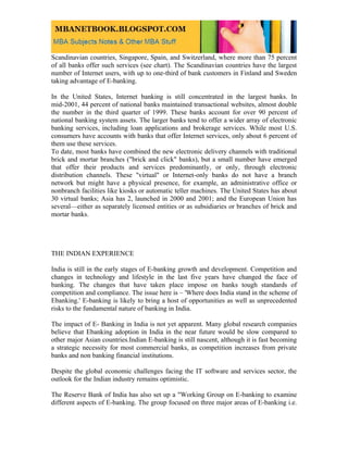 Scandinavian countries, Singapore, Spain, and Switzerland, where more than 75 percent
of all banks offer such services (see chart). The Scandinavian countries have the largest
number of Internet users, with up to one-third of bank customers in Finland and Sweden
taking advantage of E-banking.

In the United States, Internet banking is still concentrated in the largest banks. In
mid-2001, 44 percent of national banks maintained transactional websites, almost double
the number in the third quarter of 1999. These banks account for over 90 percent of
national banking system assets. The larger banks tend to offer a wider array of electronic
banking services, including loan applications and brokerage services. While most U.S.
consumers have accounts with banks that offer Internet services, only about 6 percent of
them use these services.
To date, most banks have combined the new electronic delivery channels with traditional
brick and mortar branches ("brick and click" banks), but a small number have emerged
that offer their products and services predominantly, or only, through electronic
distribution channels. These "virtual" or Internet-only banks do not have a branch
network but might have a physical presence, for example, an administrative office or
nonbranch facilities like kiosks or automatic teller machines. The United States has about
30 virtual banks; Asia has 2, launched in 2000 and 2001; and the European Union has
several—either as separately licensed entities or as subsidiaries or branches of brick and
mortar banks.




THE INDIAN EXPERIENCE

India is still in the early stages of E-banking growth and development. Competition and
changes in technology and lifestyle in the last five years have changed the face of
banking. The changes that have taken place impose on banks tough standards of
competition and compliance. The issue here is – 'Where does India stand in the scheme of
Ebanking.' E-banking is likely to bring a host of opportunities as well as unprecedented
risks to the fundamental nature of banking in India.

The impact of E- Banking in India is not yet apparent. Many global research companies
believe that Ebanking adoption in India in the near future would be slow compared to
other major Asian countries.Indian E-banking is still nascent, although it is fast becoming
a strategic necessity for most commercial banks, as competition increases from private
banks and non banking financial institutions.

Despite the global economic challenges facing the IT software and services sector, the
outlook for the Indian industry remains optimistic.

The Reserve Bank of India has also set up a "Working Group on E-banking to examine
different aspects of E-banking. The group focused on three major areas of E-banking i.e.
 