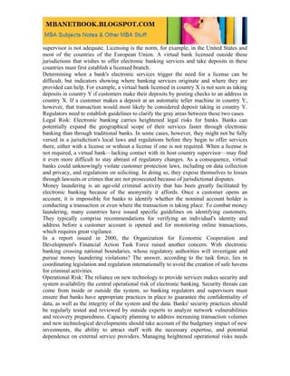 supervisor is not adequate. Licensing is the norm, for example, in the United States and
most of the countries of the European Union. A virtual bank licensed outside these
jurisdictions that wishes to offer electronic banking services and take deposits in these
countries must first establish a licensed branch.
Determining when a bank's electronic services trigger the need for a license can be
difficult, but indicators showing where banking services originate and where they are
provided can help. For example, a virtual bank licensed in country X is not seen as taking
deposits in country Y if customers make their deposits by posting checks to an address in
country X. If a customer makes a deposit at an automatic teller machine in country Y,
however, that transaction would most likely be considered deposit taking in country Y.
Regulators need to establish guidelines to clarify the gray areas between these two cases.
Legal Risk: Electronic banking carries heightened legal risks for banks. Banks can
potentially expand the geographical scope of their services faster through electronic
banking than through traditional banks. In some cases, however, they might not be fully
versed in a jurisdiction's local laws and regulations before they begin to offer services
there, either with a license or without a license if one is not required. When a license is
not required, a virtual bank—lacking contact with its host country supervisor—may find
it even more difficult to stay abreast of regulatory changes. As a consequence, virtual
banks could unknowingly violate customer protection laws, including on data collection
and privacy, and regulations on soliciting. In doing so, they expose themselves to losses
through lawsuits or crimes that are not prosecuted because of jurisdictional disputes.
Money laundering is an age-old criminal activity that has been greatly facilitated by
electronic banking because of the anonymity it affords. Once a customer opens an
account, it is impossible for banks to identify whether the nominal account holder is
conducting a transaction or even where the transaction is taking place. To combat money
laundering, many countries have issued specific guidelines on identifying customers.
They typically comprise recommendations for verifying an individual's identity and
address before a customer account is opened and for monitoring online transactions,
which requires great vigilance.
In a report issued in 2000, the Organization for Economic Cooperation and
Development's Financial Action Task Force raised another concern. With electronic
banking crossing national boundaries, whose regulatory authorities will investigate and
pursue money laundering violations? The answer, according to the task force, lies in
coordinating legislation and regulation internationally to avoid the creation of safe havens
for criminal activities.
Operational Risk: The reliance on new technology to provide services makes security and
system availability the central operational risk of electronic banking. Security threats can
come from inside or outside the system, so banking regulators and supervisors must
ensure that banks have appropriate practices in place to guarantee the confidentiality of
data, as well as the integrity of the system and the data. Banks' security practices should
be regularly tested and reviewed by outside experts to analyze network vulnerabilities
and recovery preparedness. Capacity planning to address increasing transaction volumes
and new technological developments should take account of the budgetary impact of new
investments, the ability to attract staff with the necessary expertise, and potential
dependence on external service providers. Managing heightened operational risks needs
 