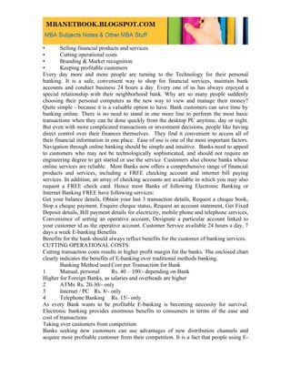 •        Selling financial products and services
•        Cutting operational costs
•        Branding & Market recognition
•        Keeping profitable customers
Every day more and more people are turning to the Technology for their personal
banking. It is a safe, convenient way to shop for financial services, maintain bank
accounts and conduct business 24 hours a day. Every one of us has always enjoyed a
special relationship with their neighborhood bank. Why are so many people suddenly
choosing their personal computers as the new way to view and manage their money?
Quite simple - because it is a valuable option to have. Bank customers can save time by
banking online. There is no need to stand in one more line to perform the most basic
transactions when they can be done quickly from the desktop PC anytime, day or night.
But even with more complicated transactions or investment decisions, people like having
direct control over their finances themselves. They find it convenient to access all of
their financial information in one place. Ease of use is one of the most important factors.
Navigation through online banking should be simple and intuitive. Banks need to appeal
to customers who may not be technologically sophisticated, and should not require an
engineering degree to get started or use the service. Customers also choose banks whose
online services are reliable. Most Banks now offers a comprehensive range of financial
products and services, including a FREE checking account and internet bill paying
services. In addition, an array of checking accounts are available in which you may also
request a FREE check card. Hence most Banks of following Electronic Banking or
Internet Banking FREE have following services:
Get your balance details, Obtain your last 3 transaction details, Request a cheque book,
Stop a cheque payment, Enquire cheque status, Request an account statement, Get Fixed
Deposit details, Bill payment details for electricity, mobile phone and telephone services,
Convenience of setting an operative account, Designate a particular account linked to
your customer id as the operative account. Customer Service available 24 hours a day, 7
days a week E-banking Benefits
Benefits for the bank should always reflect benefits for the customer of banking services.
CUTTING OPERATIONAL COSTS
Cutting transaction costs results in higher profit margin for the banks. The enclosed chart
clearly indicates the benefits of E-banking over traditional methods banking.
         Banking Method used Cost per Transaction for Bank
1        Manual, personal       Rs. 40 – 100/- depending on Bank
Higher for Foreign Banks, as salaries and overheads are higher
2        ATMs Rs. 20-30/- only
3        Internet / PC Rs. 8/- only
4        Telephone Banking Rs. 15/- only
As every Bank wants to be profitable E-banking is becoming necessity for survival.
Electronic banking provides enormous benefits to consumers in terms of the ease and
cost of transactions
Taking over customers from competition
Banks seeking new customers can use advantages of new distribution channels and
acquire most profitable customer from their competition. It is a fact that people using E-
 