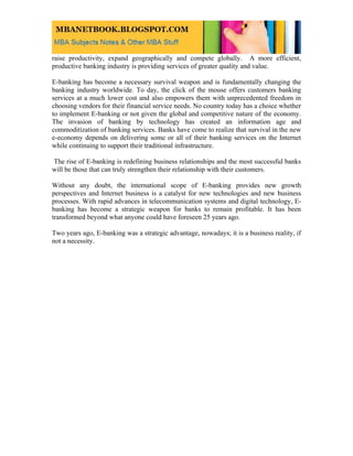 raise productivity, expand geographically and compete globally. A more efficient,
productive banking industry is providing services of greater quality and value.

E-banking has become a necessary survival weapon and is fundamentally changing the
banking industry worldwide. To day, the click of the mouse offers customers banking
services at a much lower cost and also empowers them with unprecedented freedom in
choosing vendors for their financial service needs. No country today has a choice whether
to implement E-banking or not given the global and competitive nature of the economy.
The invasion of banking by technology has created an information age and
commoditization of banking services. Banks have come to realize that survival in the new
e-economy depends on delivering some or all of their banking services on the Internet
while continuing to support their traditional infrastructure.

The rise of E-banking is redefining business relationships and the most successful banks
will be those that can truly strengthen their relationship with their customers.

Without any doubt, the international scope of E-banking provides new growth
perspectives and Internet business is a catalyst for new technologies and new business
processes. With rapid advances in telecommunication systems and digital technology, E-
banking has become a strategic weapon for banks to remain profitable. It has been
transformed beyond what anyone could have foreseen 25 years ago.

Two years ago, E-banking was a strategic advantage, nowadays; it is a business reality, if
not a necessity.
 