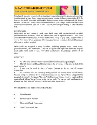 Smart cards can also be used with a smart card reader attachment to a personal computer
to authenticate a user. Smart cards are much more popular in Europe than in the U.S. In
Europe the health insurance and banking industries use smart cards extensively. Every
German citizen has a smart card for health insurance. Even though smart cards have been
around in their modern form for at least a decade, they are just starting to take off in the
U.S.

DEBIT CARD:
Debit cards are also known as check cards. Debit cards look like credit cards or ATM
(automated teller machine) cards, but operate like cash or a personal check. Debit cards
are different from credit cards. While a credit card is a way to "pay later," a debit card is a
way to "pay now." When you use a debit card, your money is quickly deducted from your
checking or savings account.

Debit cards are accepted at many locations, including grocery stores, retail stores,
gasoline stations, and restaurants. You can use your card anywhere merchants display
your card's brand name or logo. They offer an alternative to carrying a checkbook or
cash.

E-CHEQUE:

•       An e-Cheque is the electronic version or representation of paper cheque.
•       The Information and Legal Framework on the E-Cheque is the same as that of the
paper cheque’s.
•       It can now be used in place of paper cheques to do any and all remote
transactions.
•       An E-cheque work the same way a cheque does, the cheque writer "writes" the e-
Cheque using one of many types of electronic devices and "gives" the e-Cheque to the
payee electronically. The payee "deposits" the Electronic Cheque receives credit, and the
payee's bank "clears" the e-Cheque to the paying bank. The paying bank validates the e-
Cheque and then "charges" the check writer's account for the check


OTHER FORMS OF ELECTRONIC BANKING


•      Direct Deposit

•      Electronic Bill Payment

•      Electronic Check Conversion

•      Cash Value Stored, Etc.
 