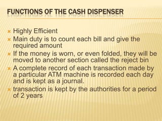 FUNCTIONS OF THE CASH DISPENSER
 Highly Efficient
 Main duty is to count each bill and give the
required amount
 If the money is worn, or even folded, they will be
moved to another section called the reject bin
 A complete record of each transaction made by
a particular ATM machine is recorded each day
and is kept as a journal.
 transaction is kept by the authorities for a period
of 2 years
 