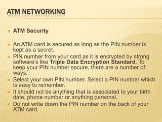 ATM NETWORKING
 ATM Security
 An ATM card is secured as long as the PIN number is
kept as a secret.
 PIN number from your card as it is encrypted by strong
software’s like Triple Data Encryption Standard. To
keep your PIN number secure, there are a number of
ways.
 Select your own PIN number. Select a PIN number which
is easy to remember.
 It should not be anything that is associated to your birth
date, phone number or anything personal.
 Do not write down the PIN number on the back of your
ATM card.
 