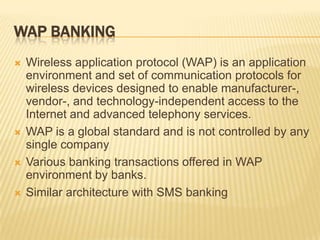 WAP BANKING
 Wireless application protocol (WAP) is an application
environment and set of communication protocols for
wireless devices designed to enable manufacturer-,
vendor-, and technology-independent access to the
Internet and advanced telephony services.
 WAP is a global standard and is not controlled by any
single company
 Various banking transactions offered in WAP
environment by banks.
 Similar architecture with SMS banking
 