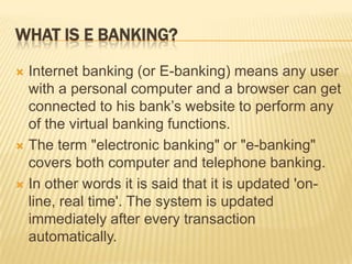 WHAT IS E BANKING?
 Internet banking (or E-banking) means any user
with a personal computer and a browser can get
connected to his bank’s website to perform any
of the virtual banking functions.
 The term "electronic banking" or "e-banking"
covers both computer and telephone banking.
 In other words it is said that it is updated 'on-
line, real time'. The system is updated
immediately after every transaction
automatically.
 