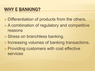 WHY E BANKING?
 Differentiation of products from the others.
 A combination of regulatory and competitive
reasons
 Stress on branchless banking.
 Increasing volumes of banking transactions.
 Providing customers with cost effective
services
 
