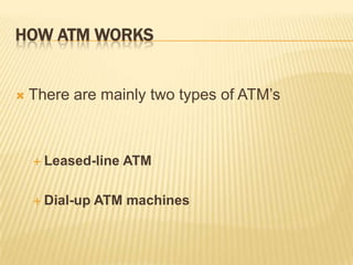 HOW ATM WORKS
 There are mainly two types of ATM’s
 Leased-line ATM
 Dial-up ATM machines
 