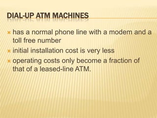 DIAL-UP ATM MACHINES
 has a normal phone line with a modem and a
toll free number
 initial installation cost is very less
 operating costs only become a fraction of
that of a leased-line ATM.
 