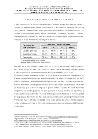 Universidad Nacional Pedro Ruíz Gallo
Escuela Profesional de Ingeniería de Sistemas
ENSAYO: “EL ESTADO DEL ARTE DE e-BANKING EN EL PERÚ, EN
AMÉRICA LATINA Y EN EL MUNDO”
EL BANCO DE CRÉDITO BCP Y LA BANCA ELECTRÓNICA
El Banco de Crédito BCP (Perú) ha desarrollado en estos últimos años mejores medios o
canales de atención para brindar un mejor servicio a sus clientes, abaratar sus costos y
distinguirse de otras entidades financieras. Este desarrollo le ha permitido competir con
bancos transnacionales como BBVA, ScotiaBank, Standard Chartered, Citibank,
manteniéndose como líder del mercado financiero peruano, según un análisis financiero
realizado al 31 de marzo del 20136, según se detalla:
Con relación al total de colocaciones directas, el banco ha mantenido el liderazgo a lo
largo de los últimos años en casi todos los tipos de crédito, a excepción de los créditos
a microempresarios, medianas empresas, donde ocupa el segundo lugar.
Otra muestra del liderazgo alcanzado es en la rentabilidad, con una utilidad neta de
S/.423.8 millones de nuevos soles. Además de comprar una sucursal peruana del BSCH
(Banco Santander Central Hispano Perú) en febrero de 20027 por una suma de $50
millones de dólares. Estos logros se deben a un Plan de Trabajo y a las mejoras en un Plan
de Negocios que el banco empezó a poner énfasis a partir del 2009, haciendo
reingeniería de ciertos procesos en tres aspectos: i) nuevo modelo de agencias, ii)
mejora del servicio post venta y manejo de la logística del efectivo y iii) mayor agilidad
en los procesos de brindar créditos comerciales, hipotecarios y leasing (arrendamiento
financiero). Fue nombrado en el 2002 como Mejor banco de Latinoamérica, según la
revista LatinFinance8. Para el 2013, el mejor banco de Latinoamérica es el BBVA según
Euromomey9
6
Informe de Clasificación SBS. Banco BCP Perú. http://www.equilibrium.com.pe/Bcp.pdf
7 AgenciaPeru.com “Banco de Crédito compra el Santander”
http://agenciaperu.com/economia/2002/nov/bcp_santander.htm
8
http://media.corporate-ir.net/media_files/NYS/BAP/LatinFinance_BankoftheYear2002.pdf
9
“BBVA mejor banco de Latinoamérica” Expansion.com. Consultado 12/07/2013
http://www.expansion.com/2013/07/12/latinoamerica/empresas/1373627380.html
 