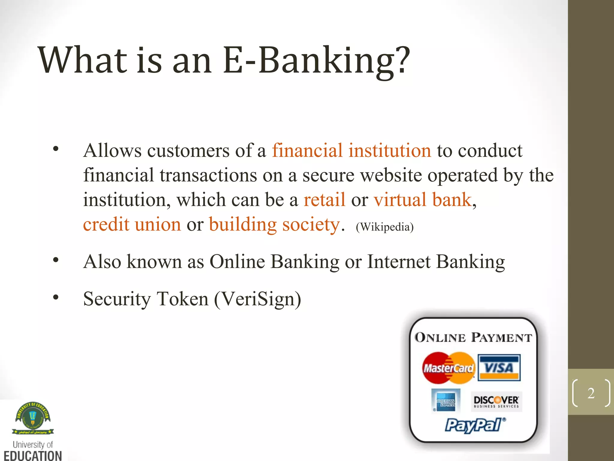 What is an E-Banking?
• Allows customers of a financial institution to conduct
financial transactions on a secure website operated by the
institution, which can be a retail or virtual bank,
credit union or building society. (Wikipedia)
• Also known as Online Banking or Internet Banking
• Security Token (VeriSign)
2