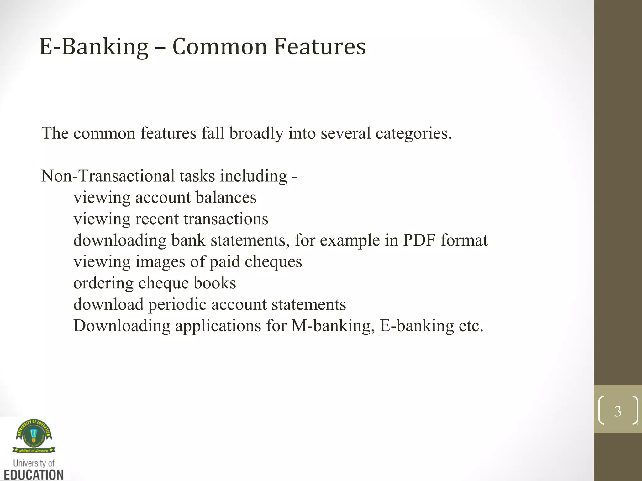 E-Banking – Common Features
3
The common features fall broadly into several categories.
Non-Transactional tasks including -
viewing account balances
viewing recent transactions
downloading bank statements, for example in PDF format
viewing images of paid cheques
ordering cheque books
download periodic account statements
Downloading applications for M-banking, E-banking etc.