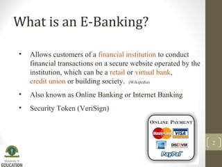 What is an E-Banking?
• Allows customers of a financial institution to conduct
financial transactions on a secure website operated by the
institution, which can be a retail or virtual bank,
credit union or building society. (Wikipedia)
• Also known as Online Banking or Internet Banking
• Security Token (VeriSign)
2
 