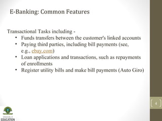 E-Banking: Common Features
4
Transactional Tasks including -
• Funds transfers between the customer's linked accounts
• Paying third parties, including bill payments (see,
e.g., ebay.com)
• Loan applications and transactions, such as repayments
of enrollments
• Register utility bills and make bill payments (Auto Giro)
 
