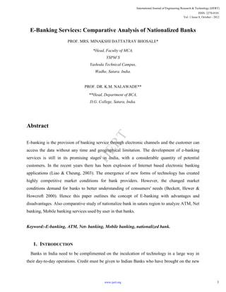 E-Banking Services: Comparative Analysis of Nationalized Banks
PROF. MRS. MINAKSHI DATTATRAY BHOSALE*
*Head, Faculty of MCA,
YSPM’S
Yashoda Technical Campus,
Wadhe, Satara. India.
PROF. DR. K.M. NALAWADE**
**Head, Department of BCA,
D.G. College, Satara, India.
Abstract
E-banking is the provision of banking service through electronic channels and the customer can
access the data without any time and geographical limitation. The development of e-banking
services is still in its promising stages in India, with a considerable quantity of potential
customers. In the recent years there has been explosion of Internet based electronic banking
applications (Liao & Cheung, 2003). The emergence of new forms of technology has created
highly competitive market conditions for bank providers. However, the changed market
conditions demand for banks to better understanding of consumers' needs (Beckett, Hewer &
Howcroft 2000). Hence this paper outlines the concept of E-banking with advantages and
disadvantages. Also comparative study of nationalize bank in satara region to analyze ATM, Net
banking, Mobile banking services used by user in that banks.
Keyword:-E-banking, ATM, Net- banking, Mobile banking, nationalized bank.
1. INTRODUCTION
Banks in India need to be complimented on the inculcation of technology in a large way in
their day-to-day operations. Credit must be given to Indian Banks who have brought on the new
International Journal of Engineering Research & Technology (IJERT)
Vol. 1 Issue 8, October - 2012
ISSN: 2278-0181
1www.ijert.org
IJERT
 