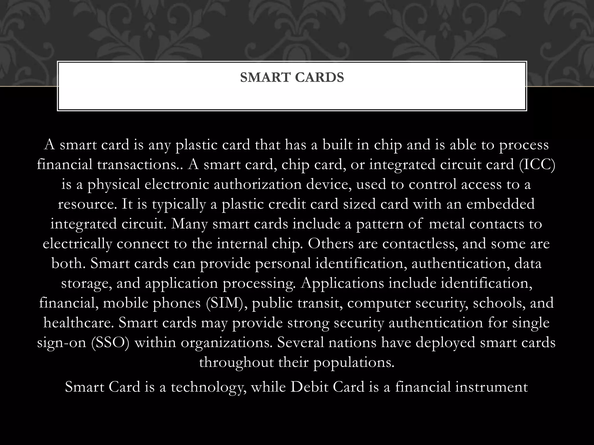 A smart card is any plastic card that has a built in chip and is able to process
financial transactions.. A smart card, chip card, or integrated circuit card (ICC)
is a physical electronic authorization device, used to control access to a
resource. It is typically a plastic credit card sized card with an embedded
integrated circuit. Many smart cards include a pattern of metal contacts to
electrically connect to the internal chip. Others are contactless, and some are
both. Smart cards can provide personal identification, authentication, data
storage, and application processing. Applications include identification,
financial, mobile phones (SIM), public transit, computer security, schools, and
healthcare. Smart cards may provide strong security authentication for single
sign-on (SSO) within organizations. Several nations have deployed smart cards
throughout their populations.
Smart Card is a technology, while Debit Card is a financial instrument
SMART CARDS
 