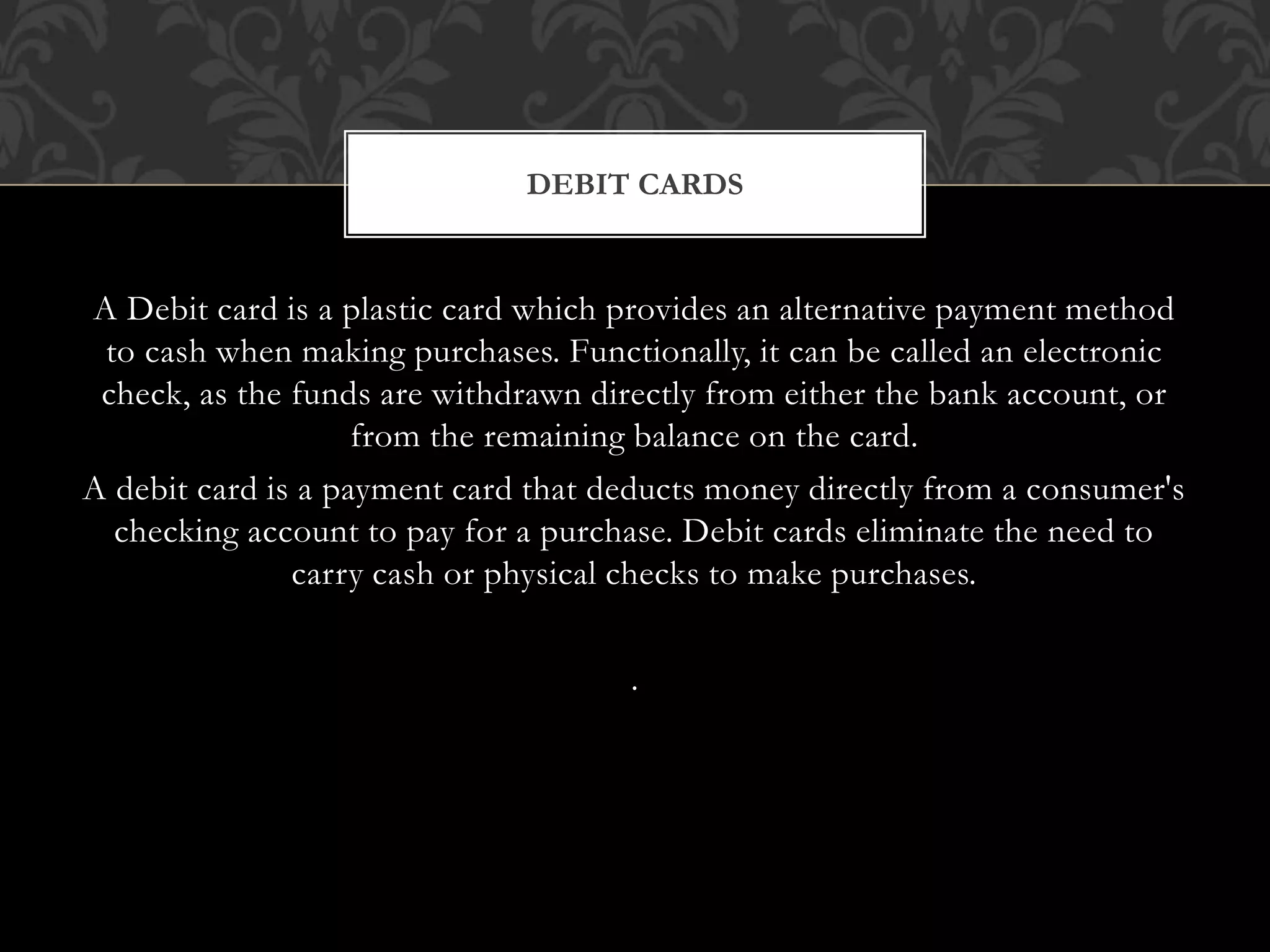 A Debit card is a plastic card which provides an alternative payment method
to cash when making purchases. Functionally, it can be called an electronic
check, as the funds are withdrawn directly from either the bank account, or
from the remaining balance on the card.
A debit card is a payment card that deducts money directly from a consumer's
checking account to pay for a purchase. Debit cards eliminate the need to
carry cash or physical checks to make purchases.
.
DEBIT CARDS
 