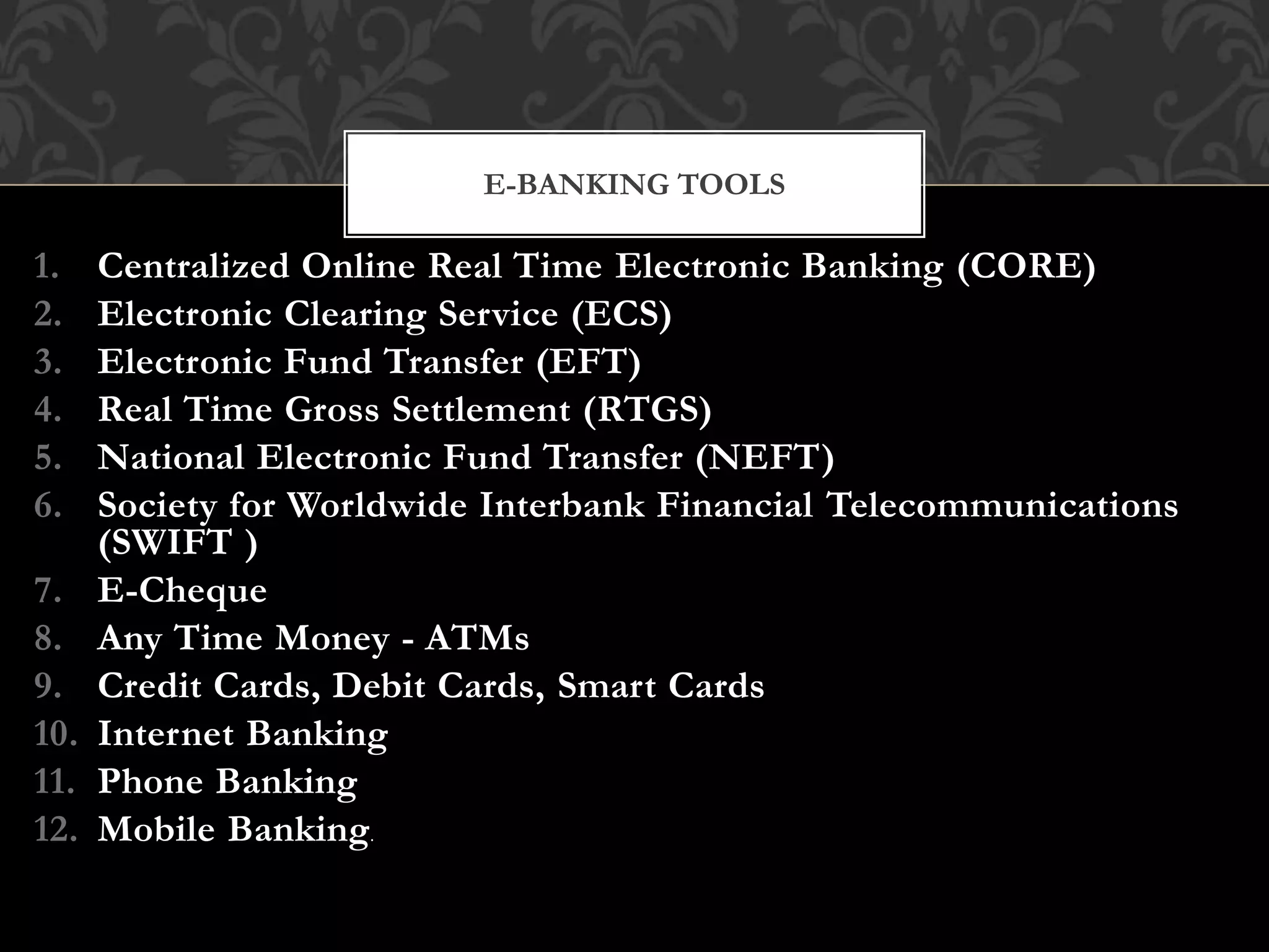 1. Centralized Online Real Time Electronic Banking (CORE)
2. Electronic Clearing Service (ECS)
3. Electronic Fund Transfer (EFT)
4. Real Time Gross Settlement (RTGS)
5. National Electronic Fund Transfer (NEFT)
6. Society for Worldwide Interbank Financial Telecommunications
(SWIFT )
7. E-Cheque
8. Any Time Money - ATMs
9. Credit Cards, Debit Cards, Smart Cards
10. Internet Banking
11. Phone Banking
12. Mobile Banking.
E-BANKING TOOLS
 