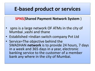 E-based product or services
SPNS(Shared Payment Network System )
• spns is a large network OF ATMs in the city of
Mumbai ,vashi and thane
• Established =Indian switch company Pvt Ltd
• Service=The objective behind the
SWADHAN network is to provide 24 hours, 7 days
in a week and 365 days in a year, electronic
banking service to the customer of a member
bank any where in the city of Mumbai.
 