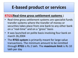 E-based product or services
RTGS(Real-time gross settlement systems )
• Real-time gross settlement systems are specialist funds
transfer systems where the transfer of money or
securities takes place from one bank to any other bank
on a "real-time" and on a "gross" basis
• It was launched on polite basis involving four bank on
march 26,2004
• The RTGS system is primarily meant for large value
transactions. The minimum amount to be remitted
through RTGS is Rs 2 lakh. The maximum limit is Rs 10
lakh per day
 