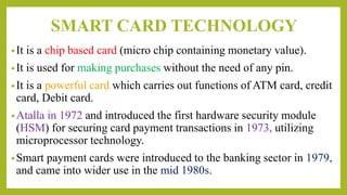SMART CARD TECHNOLOGY
•It is a chip based card (micro chip containing monetary value).
•It is used for making purchases without the need of any pin.
•It is a powerful card which carries out functions of ATM card, credit
card, Debit card.
•Atalla in 1972 and introduced the first hardware security module
(HSM) for securing card payment transactions in 1973, utilizing
microprocessor technology.
•Smart payment cards were introduced to the banking sector in 1979,
and came into wider use in the mid 1980s.
 