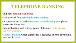 TELEPHONE BANKING
•It means banking over phone.
•Mainly used for marketing banking services.
•A customer can do entire Non-cash related banking over phone
anywhere at any time.
•Mobile banking will emerge as one of the most cost effective
delivery channel.
•United kingdom, which established a dedicated telephone banking
services in 1984.
 