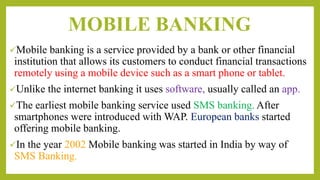 MOBILE BANKING
Mobile banking is a service provided by a bank or other financial
institution that allows its customers to conduct financial transactions
remotely using a mobile device such as a smart phone or tablet.
Unlike the internet banking it uses software, usually called an app.
The earliest mobile banking service used SMS banking. After
smartphones were introduced with WAP. European banks started
offering mobile banking.
In the year 2002 Mobile banking was started in India by way of
SMS Banking.
 