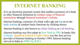 INTERNET BANKING
It is an electronic payment system that enables customers of a bank
or other financial institution to conduct range of financial
transactions through financial institution’s website.
Internet banking, customer of a bank with a pc can log on to the
bank website & conduct basic functions by clicking mouse.
Internet banking is also known as online banking or web banking.
Internet banking was first adopt in New York in 1981 in banks like
Citibank. Stanford Federal Credit Union was the first service
provider of Internet banking in October 1994. Internet banking
arrived in India in 1990’s by ICICI.
 