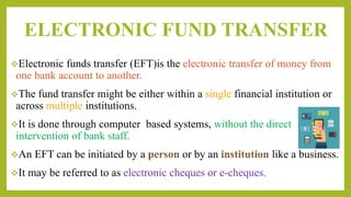ELECTRONIC FUND TRANSFER
Electronic funds transfer (EFT)is the electronic transfer of money from
one bank account to another.
The fund transfer might be either within a single financial institution or
across multiple institutions.
It is done through computer based systems, without the direct
intervention of bank staff.
An EFT can be initiated by a or by an like a business.
It may be referred to as electronic cheques or e-cheques.
 