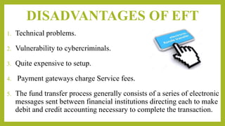 DISADVANTAGES OF EFT
1. Technical problems.
2. Vulnerability to cybercriminals.
3. Quite expensive to setup.
4. Payment gateways charge Service fees.
5. The fund transfer process generally consists of a series of electronic
messages sent between financial institutions directing each to make
debit and credit accounting necessary to complete the transaction.
 