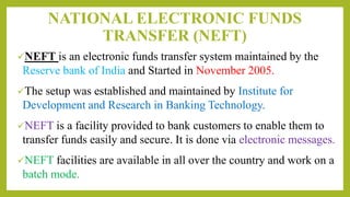 NATIONAL ELECTRONIC FUNDS
TRANSFER (NEFT)
NEFT is an electronic funds transfer system maintained by the
Reserve bank of India and Started in November 2005.
The setup was established and maintained by Institute for
Development and Research in Banking Technology.
NEFT is a facility provided to bank customers to enable them to
transfer funds easily and secure. It is done via electronic messages.
NEFT facilities are available in all over the country and work on a
batch mode.
 