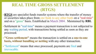 REAL TIME GROSS SETTLEMENT
(RTGS)
• RTGS are specialist funds transfer systems where the transfer of money
or securities takes place from one bank to any other bank on a "real-time"
and on a "gross" basis. Established in March 2004. Maintained by RBI.
• Settlement in "real time" means a payment transaction is not subjected to
any waiting period, with transactions being settled as soon as they are
processed.
• "Gross settlement" means the transaction is settled on a one-to-one
basis, without bundling or netting with any other transaction.
• "Settlement" means that once processed, payments are final and
irrevocable.
 