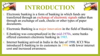 INTRODUCTION
1. Electronic banking is a form of banking in which funds are
transferred through an exchange of electronic signals rather than
through an exchange of cash, checks or other types of paper
documents.
2. Electronic Banking is a major innovation in the field of Banking.
3. E-banking was conceptualized in the mid-1970s, some banks
offered customers electronic banking in 1985.
4. Internet banking arrived in India in the late of 1990. ICCI Was
introduced E-banking to its customers in 1996 with lower internet
cost and increased awareness.
 