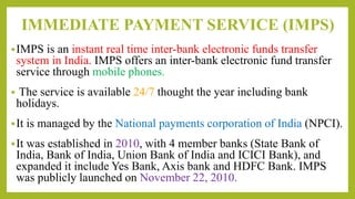 IMMEDIATE PAYMENT SERVICE (IMPS)
IMPS is an instant real time inter-bank electronic funds transfer
system in India. IMPS offers an inter-bank electronic fund transfer
service through mobile phones.
 The service is available 24/7 thought the year including bank
holidays.
It is managed by the National payments corporation of India (NPCI).
It was established in 2010, with 4 member banks (State Bank of
India, Bank of India, Union Bank of India and ICICI Bank), and
expanded it include Yes Bank, Axis bank and HDFC Bank. IMPS
was publicly launched on November 22, 2010.
 