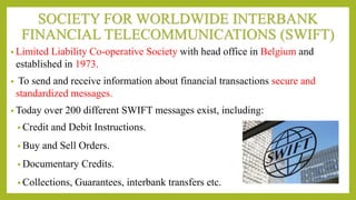 SOCIETY FOR WORLDWIDE INTERBANK
FINANCIAL TELECOMMUNICATIONS (SWIFT)
• Limited Liability Co-operative Society with head office in Belgium and
established in 1973.
• To send and receive information about financial transactions secure and
standardized messages.
• Today over 200 different SWIFT messages exist, including:
• Credit and Debit Instructions.
• Buy and Sell Orders.
• Documentary Credits.
• Collections, Guarantees, interbank transfers etc.
 